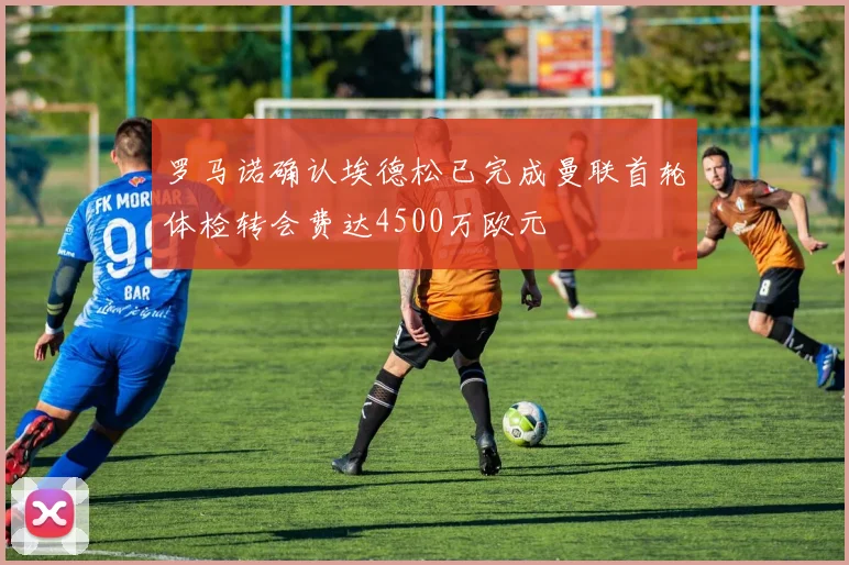 罗马诺确认埃德松已完成曼联首轮体检转会费达4500万欧元