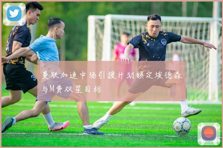 曼联加速中场引援计划锁定埃德森与M费双星目标
