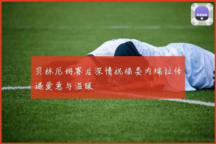 贝林厄姆赛后深情祝福委内瑞拉传递爱意与温暖