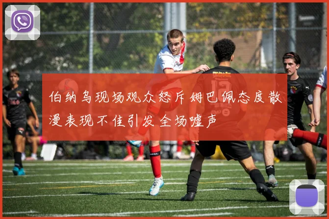 伯纳乌现场观众怒斥姆巴佩态度散漫表现不佳引发全场嘘声