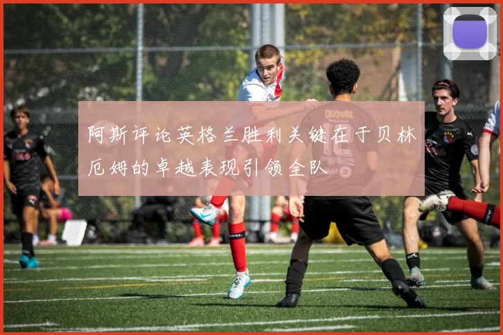 阿斯评论英格兰胜利关键在于贝林厄姆的卓越表现引领全队