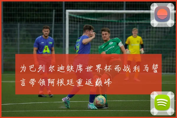 为巴列尔迪缺席世界杯而战利马誓言带领阿根廷重返巅峰