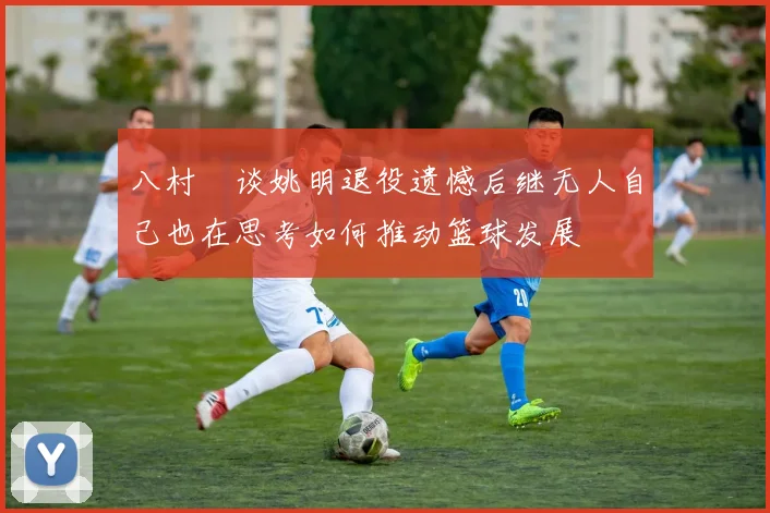 八村塁谈姚明退役遗憾后继无人自己也在思考如何推动篮球发展