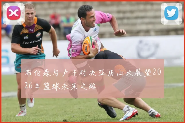 布伦森与卢卡对决亚历山大展望2026年篮球未来之路