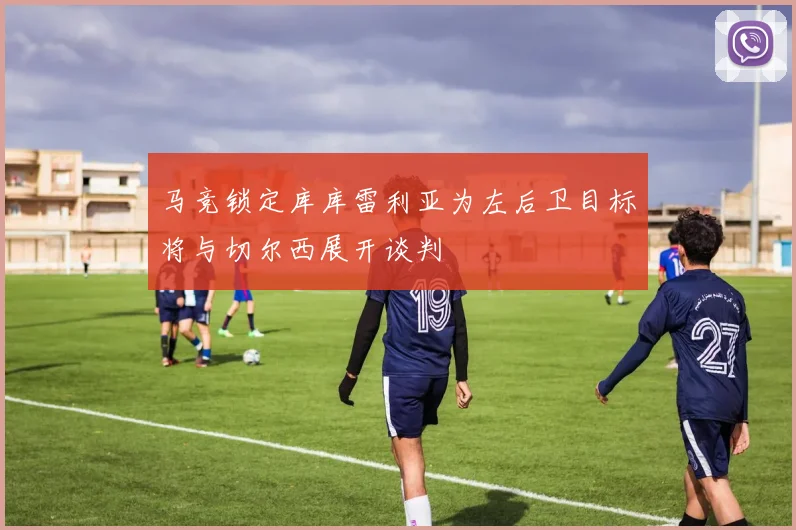 马竞锁定库库雷利亚为左后卫目标将与切尔西展开谈判