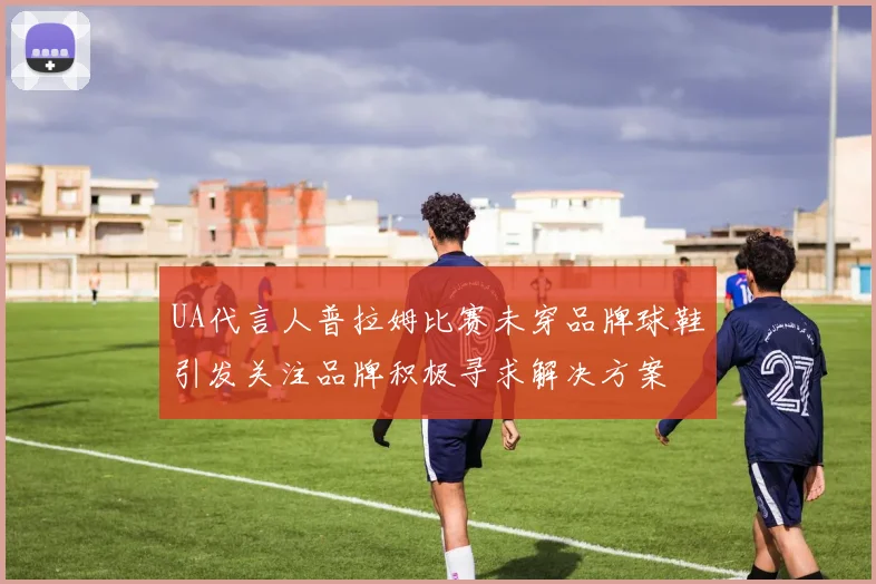 UA代言人普拉姆比赛未穿品牌球鞋引发关注品牌积极寻求解决方案