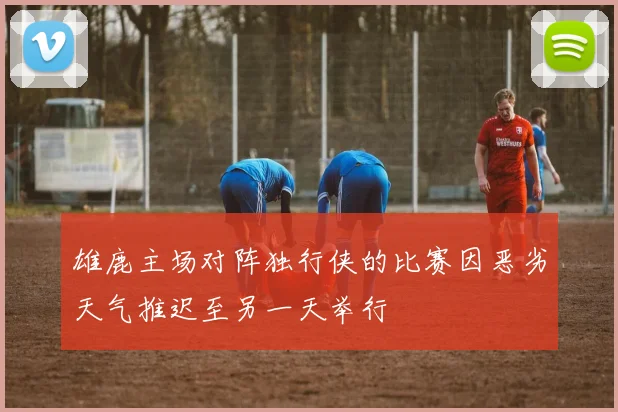 雄鹿主场对阵独行侠的比赛因恶劣天气推迟至另一天举行