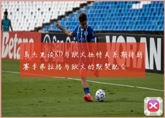 乌杰里谈KD与欧文独特关系期待新赛季弗拉格与欧文的默契配合