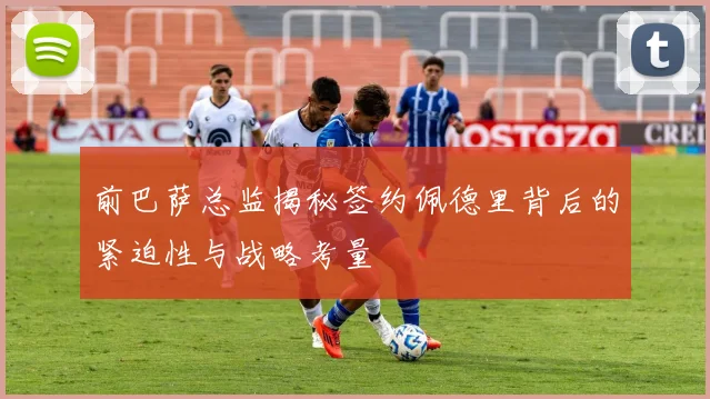 前巴萨总监揭秘签约佩德里背后的紧迫性与战略考量