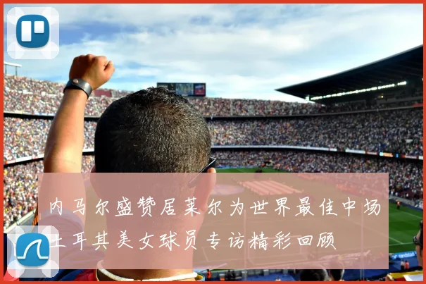 内马尔盛赞居莱尔为世界最佳中场土耳其美女球员专访精彩回顾