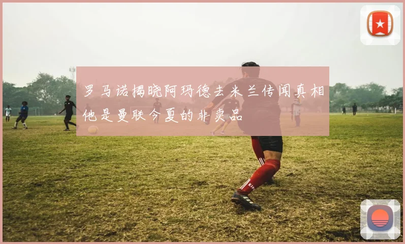 罗马诺揭晓阿玛德去米兰传闻真相他是曼联今夏的非卖品