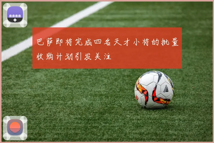 巴萨即将完成四名天才小将的批量收购计划引发关注
