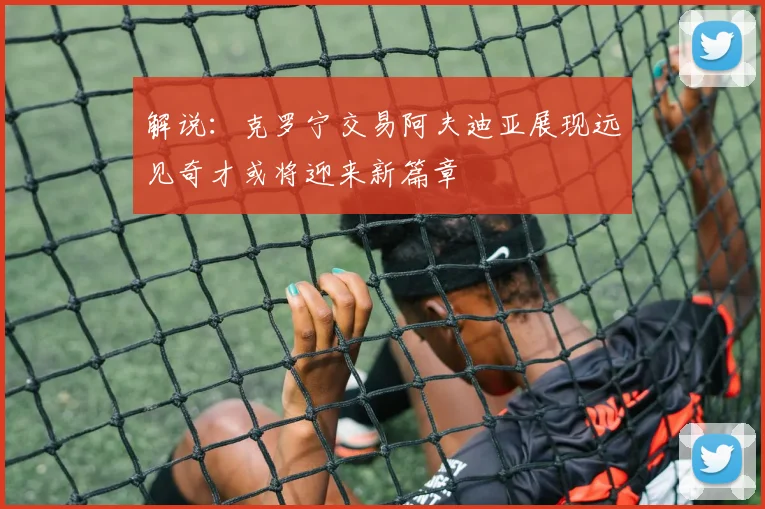 解说：克罗宁交易阿夫迪亚展现远见奇才或将迎来新篇章