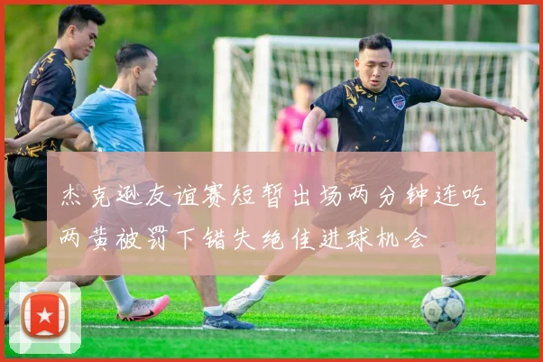 杰克逊友谊赛短暂出场两分钟连吃两黄被罚下错失绝佳进球机会