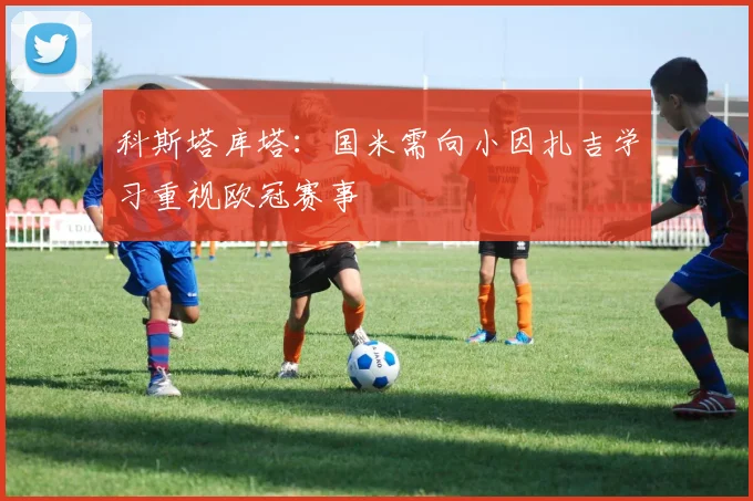 科斯塔库塔：国米需向小因扎吉学习重视欧冠赛事