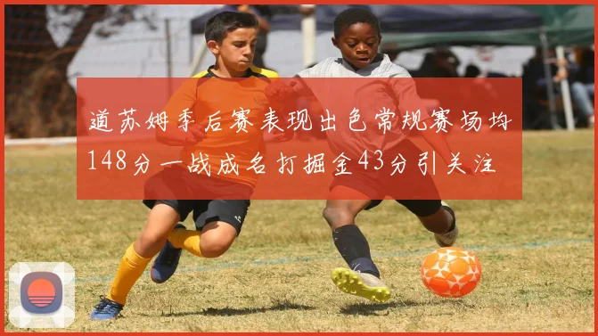 道苏姆季后赛表现出色常规赛场均148分一战成名打掘金43分引关注