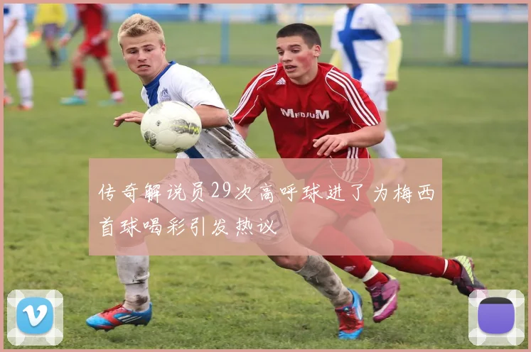 传奇解说员29次高呼球进了为梅西首球喝彩引发热议