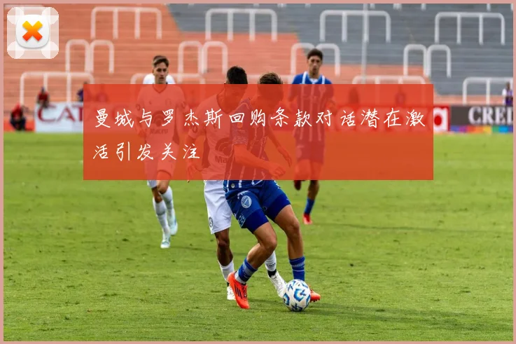 曼城与罗杰斯回购条款对话潜在激活引发关注