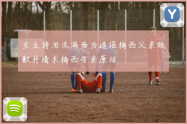 女主持泪流满面为造谣梅西父亲致歉并请求梅西母亲原谅