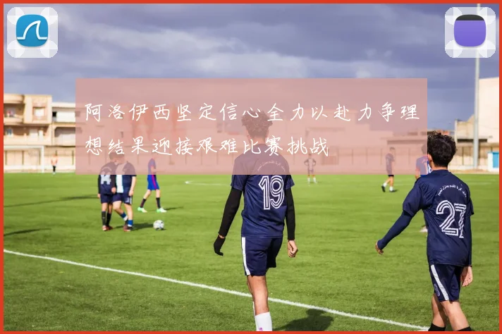 阿洛伊西坚定信心全力以赴力争理想结果迎接艰难比赛挑战