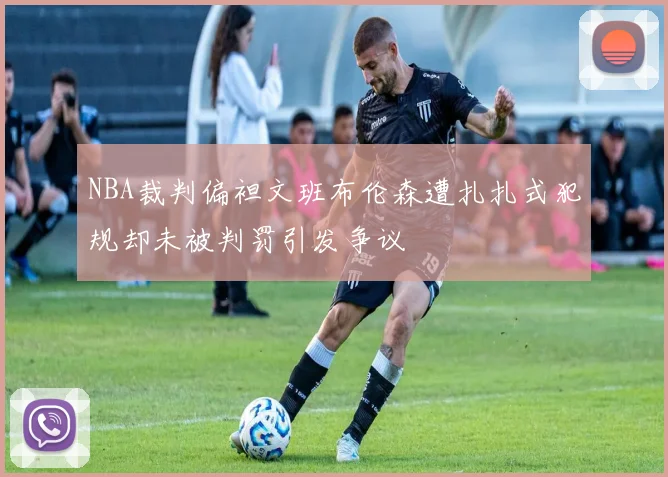 NBA裁判偏袒文班布伦森遭扎扎式犯规却未被判罚引发争议