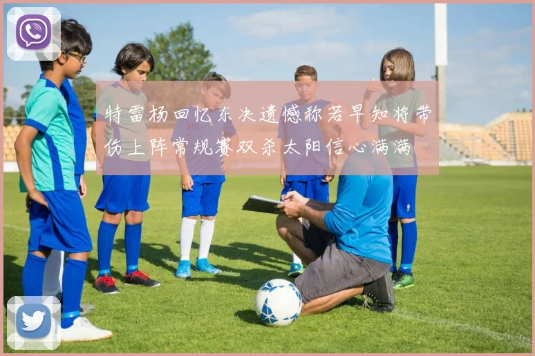 特雷杨回忆东决遗憾称若早知将带伤上阵常规赛双杀太阳信心满满