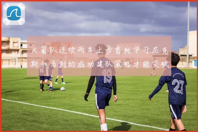 火箭队连续两年止步首轮学习尼克斯和马刺的成功建队策略才能突破瓶颈