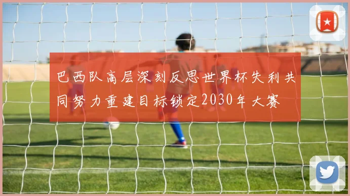 巴西队高层深刻反思世界杯失利共同努力重建目标锁定2030年大赛