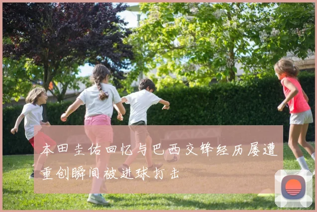 本田圭佑回忆与巴西交锋经历屡遭重创瞬间被进球打击